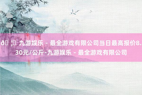 🦄九游娱乐 - 最全游戏有限公司当日最高报价8.30元/公斤