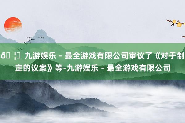 🦄九游娱乐 - 最全游戏有限公司审议了《对于制定的议案》等-