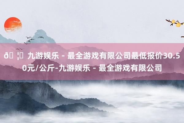🦄九游娱乐 - 最全游戏有限公司最低报价30.50元/公斤-