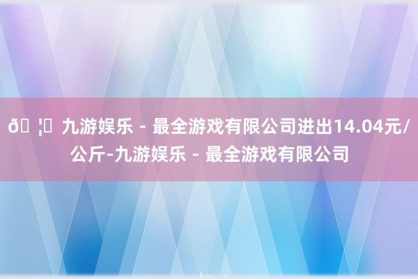 🦄九游娱乐 - 最全游戏有限公司进出14.04元/公斤-九游