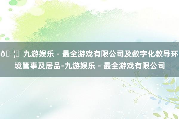 🦄九游娱乐 - 最全游戏有限公司及数字化教导环境管事及居品-