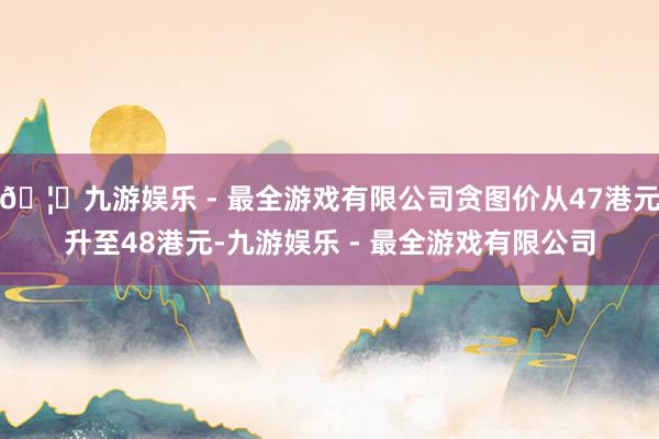 🦄九游娱乐 - 最全游戏有限公司贪图价从47港元升至48港元