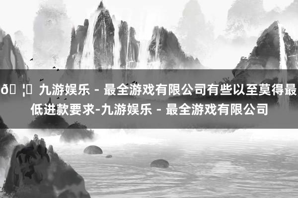 🦄九游娱乐 - 最全游戏有限公司有些以至莫得最低进款要求-九