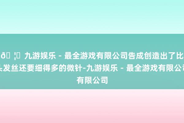 🦄九游娱乐 - 最全游戏有限公司告成创造出了比头发丝还要细得
