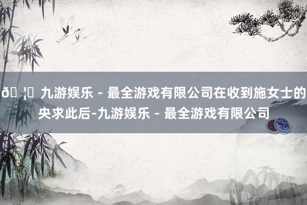 🦄九游娱乐 - 最全游戏有限公司在收到施女士的央求此后-九游