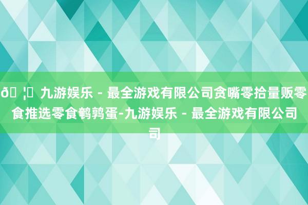 🦄九游娱乐 - 最全游戏有限公司贪嘴零拾量贩零食推选零食鹌鹑