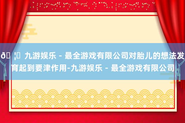 🦄九游娱乐 - 最全游戏有限公司对胎儿的想法发育起到要津作用