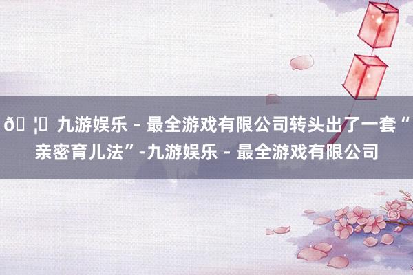🦄九游娱乐 - 最全游戏有限公司转头出了一套“亲密育儿法”-