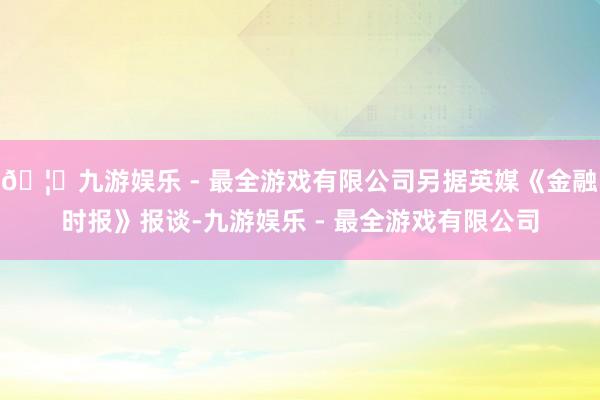 🦄九游娱乐 - 最全游戏有限公司另据英媒《金融时报》报谈-九