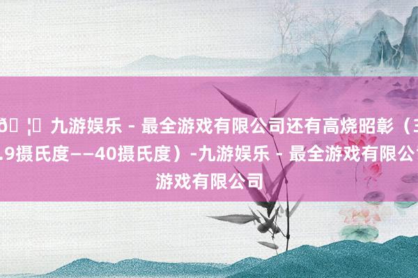 🦄九游娱乐 - 最全游戏有限公司还有高烧昭彰（38.9摄氏度