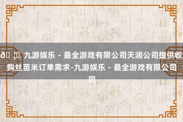 🦄九游娱乐 - 最全游戏有限公司天润公司提供收购丝苗米订单需