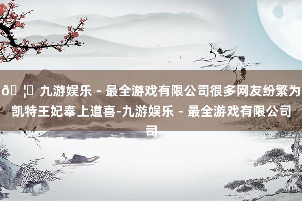 🦄九游娱乐 - 最全游戏有限公司很多网友纷繁为凯特王妃奉上道