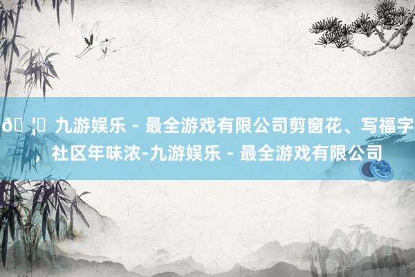 🦄九游娱乐 - 最全游戏有限公司剪窗花、写福字，社区年味浓-