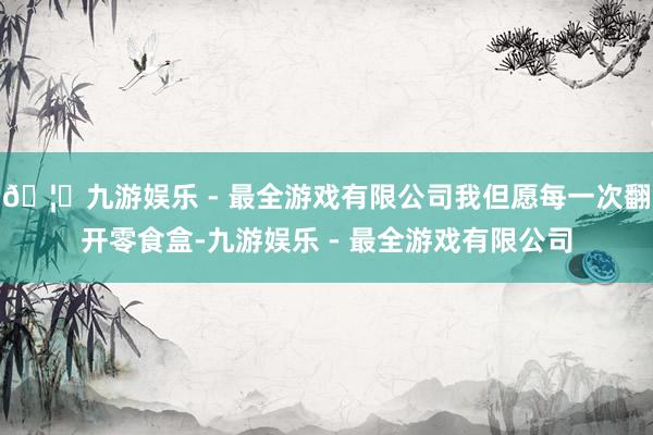 🦄九游娱乐 - 最全游戏有限公司我但愿每一次翻开零食盒-九游
