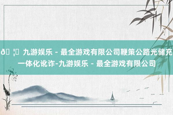 🦄九游娱乐 - 最全游戏有限公司鞭策公路光储充一体化讹诈-九游娱乐 - 最全游戏有限公司