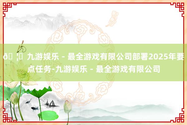 🦄九游娱乐 - 最全游戏有限公司部署2025年要点任务-九游娱乐 - 最全游戏有限公司