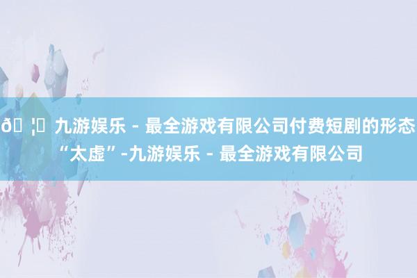 🦄九游娱乐 - 最全游戏有限公司付费短剧的形态“太虚”-九游娱乐 - 最全游戏有限公司