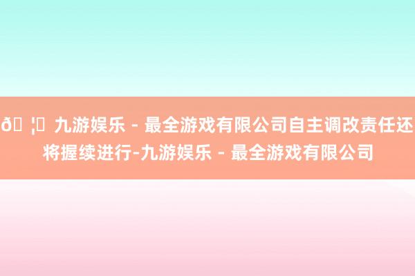 🦄九游娱乐 - 最全游戏有限公司自主调改责任还将握续进行-九
