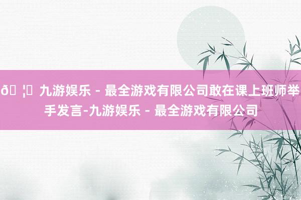 🦄九游娱乐 - 最全游戏有限公司敢在课上班师举手发言-九游娱