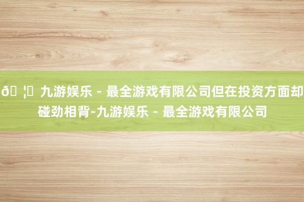 🦄九游娱乐 - 最全游戏有限公司但在投资方面却碰劲相背-九游娱乐 - 最全游戏有限公司