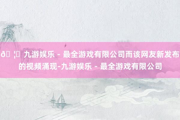 🦄九游娱乐 - 最全游戏有限公司而该网友新发布的视频涌现-九游娱乐 - 最全游戏有限公司