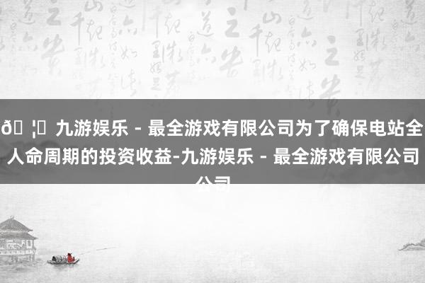 🦄九游娱乐 - 最全游戏有限公司为了确保电站全人命周期的投资收益-九游娱乐 - 最全游戏有限公司