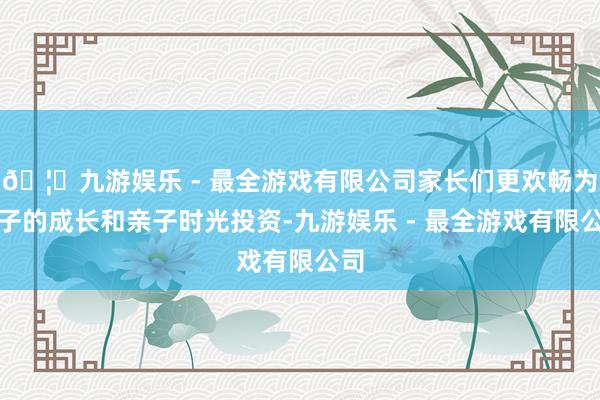 🦄九游娱乐 - 最全游戏有限公司家长们更欢畅为孩子的成长和亲子时光投资-九游娱乐 - 最全游戏有限公司