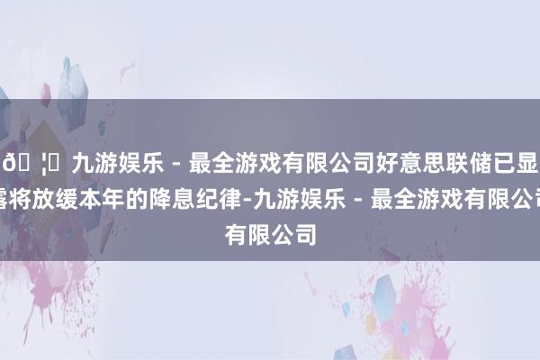 🦄九游娱乐 - 最全游戏有限公司好意思联储已显露将放缓本年的降息纪律-九游娱乐 - 最全游戏有限公司