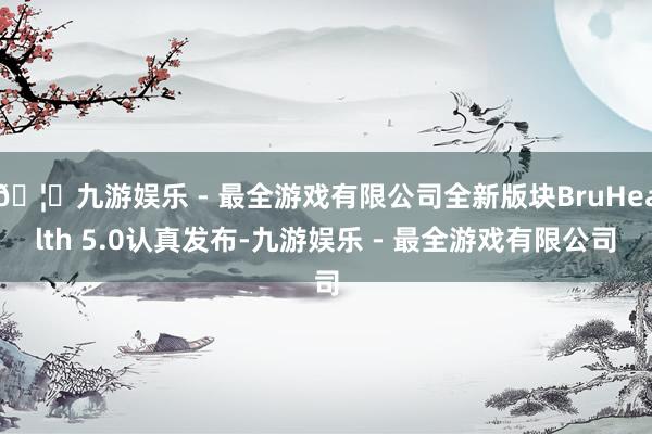 🦄九游娱乐 - 最全游戏有限公司全新版块BruHealth 5.0认真发布-九游娱乐 - 最全游戏有限公司