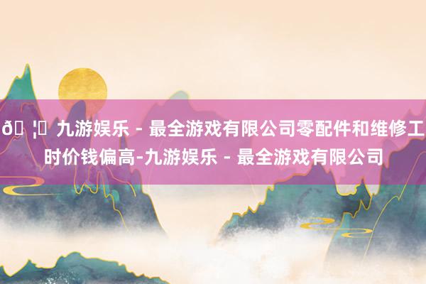 🦄九游娱乐 - 最全游戏有限公司零配件和维修工时价钱偏高-九