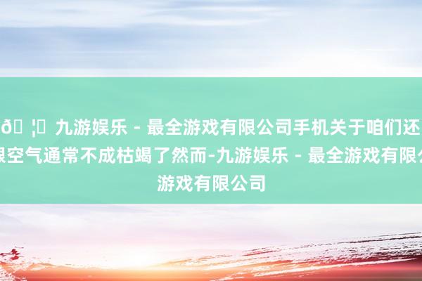 🦄九游娱乐 - 最全游戏有限公司手机关于咱们还是跟空气通常不成枯竭了然而-九游娱乐 - 最全游戏有限公司