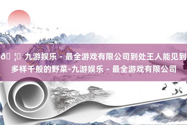 🦄九游娱乐 - 最全游戏有限公司到处王人能见到多样千般的野菜