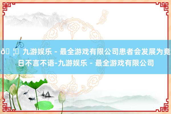 🦄九游娱乐 - 最全游戏有限公司患者会发展为竟日不言不语-九