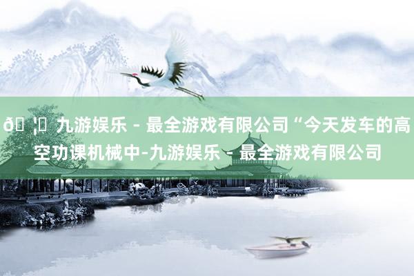 🦄九游娱乐 - 最全游戏有限公司“今天发车的高空功课机械中-