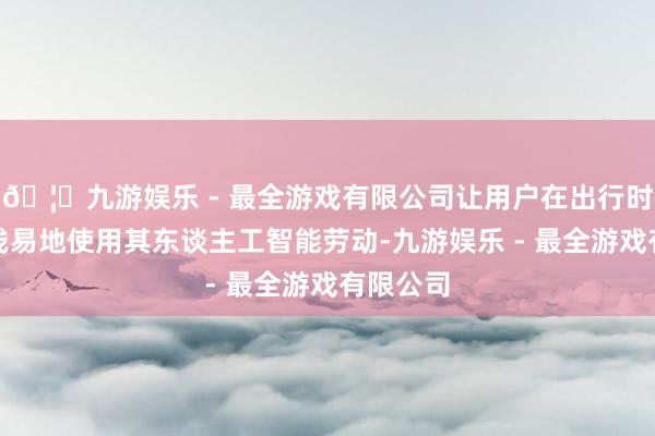 🦄九游娱乐 - 最全游戏有限公司让用户在出行时也能更浅易地使