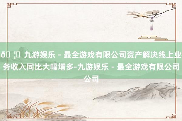 🦄九游娱乐 - 最全游戏有限公司资产解决线上业务收入同比大幅