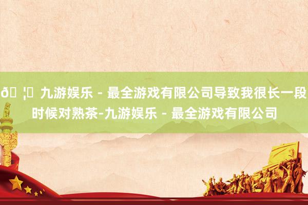 🦄九游娱乐 - 最全游戏有限公司导致我很长一段时候对熟茶-九