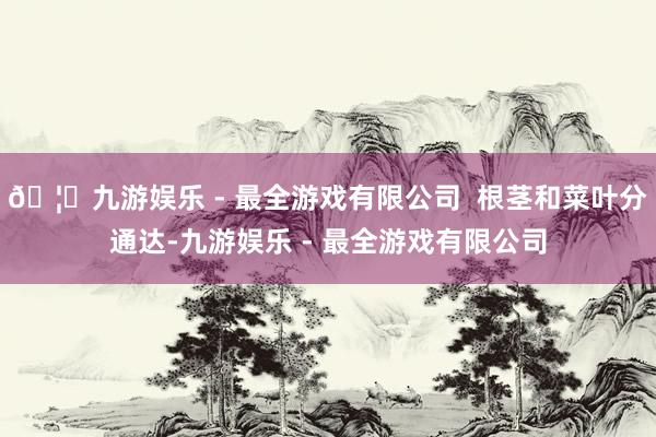 🦄九游娱乐 - 最全游戏有限公司  根茎和菜叶分通达-九游娱