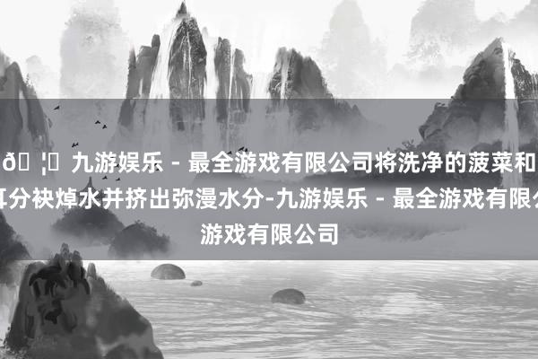 🦄九游娱乐 - 最全游戏有限公司将洗净的菠菜和木耳分袂焯水并