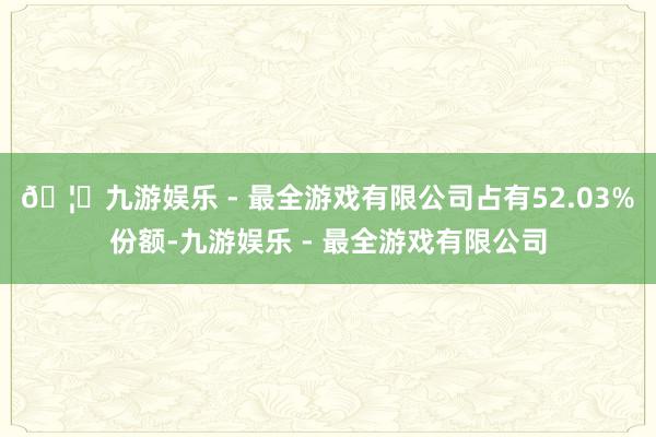 🦄九游娱乐 - 最全游戏有限公司占有52.03%份额-九游娱乐 - 最全游戏有限公司