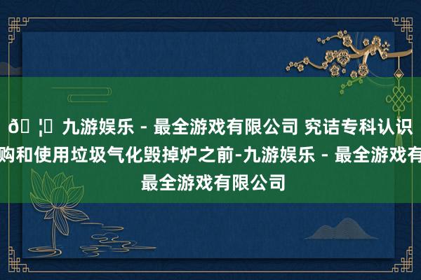 🦄九游娱乐 - 最全游戏有限公司 究诘专科认识：在选购和使用垃圾气化毁掉炉之前-九游娱乐 - 最全游戏有限公司