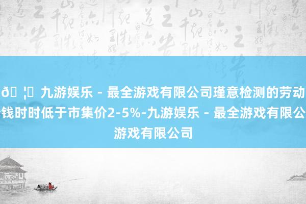🦄九游娱乐 - 最全游戏有限公司瑾意检测的劳动价钱时时低于市集价2-5%-九游娱乐 - 最全游戏有限公司