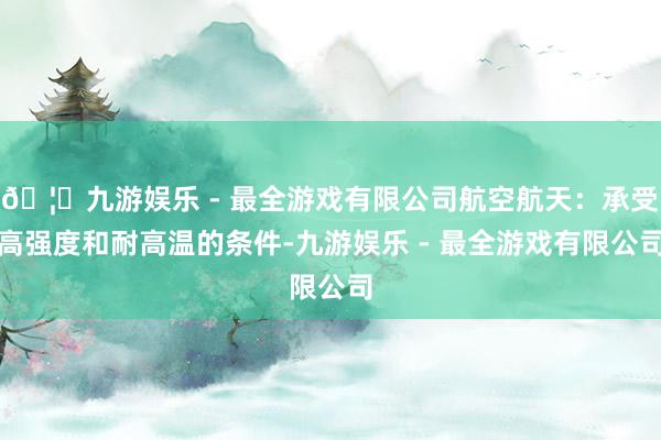 🦄九游娱乐 - 最全游戏有限公司航空航天：承受高强度和耐高温