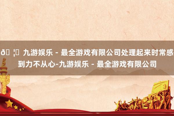 🦄九游娱乐 - 最全游戏有限公司处理起来时常感到力不从心-九