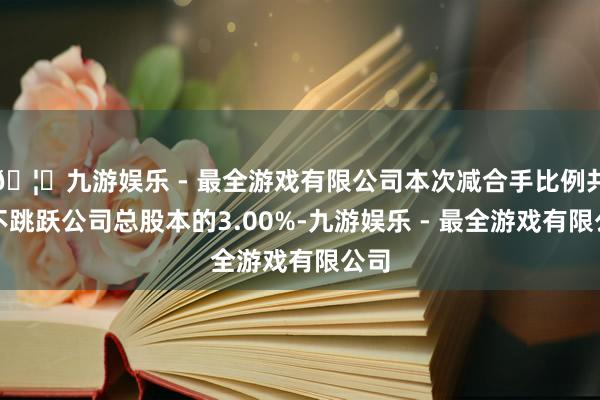 🦄九游娱乐 - 最全游戏有限公司本次减合手比例共计不跳跃公司