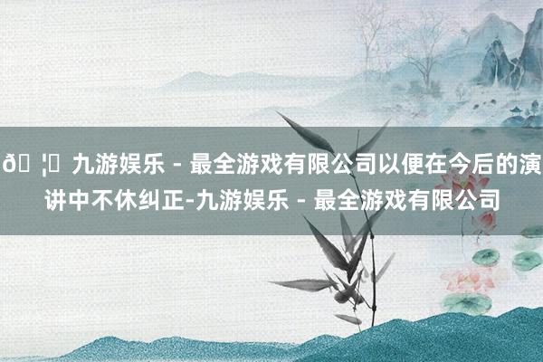 🦄九游娱乐 - 最全游戏有限公司以便在今后的演讲中不休纠正-九游娱乐 - 最全游戏有限公司