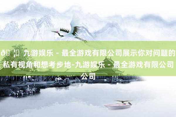 🦄九游娱乐 - 最全游戏有限公司展示你对问题的私有视角和想考步地-九游娱乐 - 最全游戏有限公司