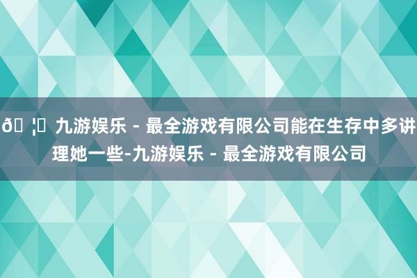 🦄九游娱乐 - 最全游戏有限公司能在生存中多讲理她一些-九游娱乐 - 最全游戏有限公司