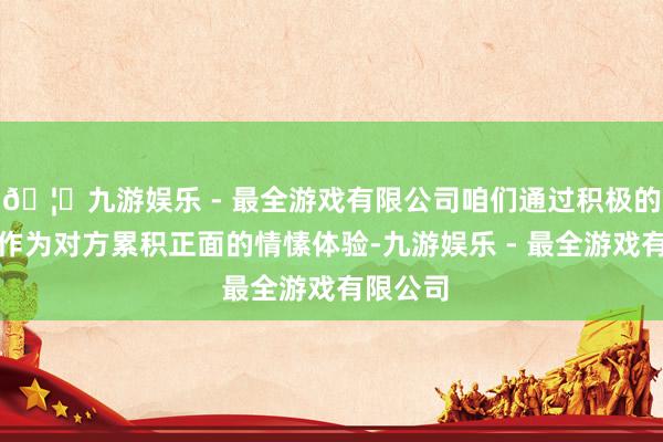 🦄九游娱乐 - 最全游戏有限公司咱们通过积极的言行动作为对方累积正面的情愫体验-九游娱乐 - 最全游戏有限公司