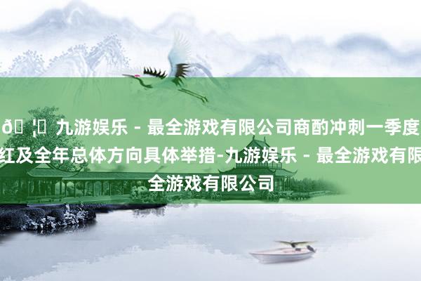 🦄九游娱乐 - 最全游戏有限公司商酌冲刺一季度开门红及全年总体方向具体举措-九游娱乐 - 最全游戏有限公司